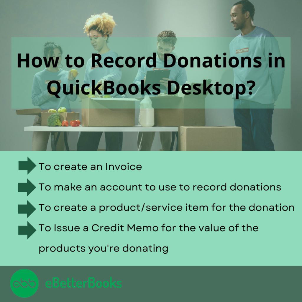 how to record donation in quickbooks desktop

1. To create an invoice
2. to make an account to use to record donations
3. To create a product/service item for the donation
4. To issue a credit memo for the value of the products you're donating